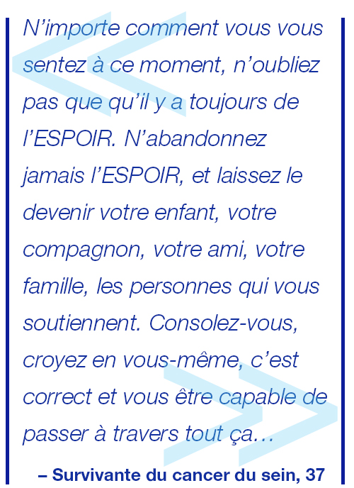 Malgré ce que vous ressentez au plus profond de vous-même en ces moments tristes, difficiles et insensés, et peu importe de quoi sera faite votre route, n’oubliez jamais qu’il y a de l’ESPOIR ;) Gardez toujours votre ESPOIR, laissez l’ESPOIR être votre enfant à venir, votre compagnon, ami ou famille, votre équipe de soutien, la nature, vous et vous seule peut-être. Réconfortez-vous, faites-vous confiance, ça va aller et vous pouvez y arriver. Survivante du cancer du sein, 37