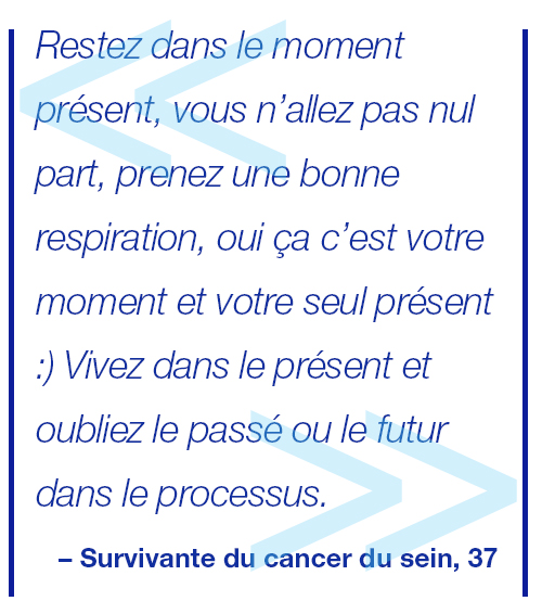 Embrassez la vie, qui est le seul et unique cadeau donné. Vivez dans le présent, vous allez rester ici, prenez une grande respiration et expirez, oui ce moment vous appartient, votre cadeau à vous ;) Vivez-le pleinement et oubliez le passé et le futur tout au long de votre lutte. Survivante du cancer du sein, 37.