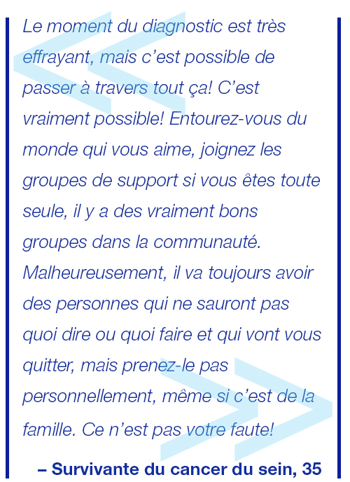 Recevoir un diagnostic est un moment terrifiant et bouleversant, mais c’est surmontable et vous pouvez y arriver! Entourez-vous des personnes qui vous aiment, si vous êtes seule, tournez-vous vers les groupes de soutien, il y en a de vraiment bons qui vous attendent. Malheureusement, certaines personnes ne sauront pas quoi vous dire ou quoi faire et elles s’éloigneront. Ne le prenez pas personnellement. Ce n’est pas vous le problème! Survivante du cancer du sein, 35